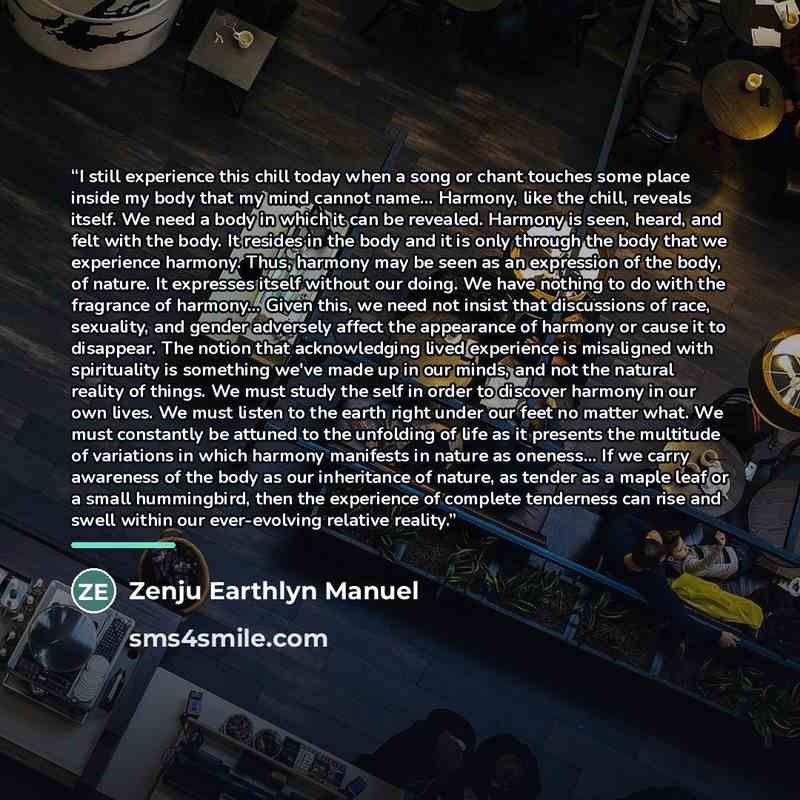 “I still experience this chill today when a song or chant touches some place inside my body that my mind cannot name... Harmony, like the chill, reveals itself. We need a body in which it can be revealed. Harmony is seen, heard, and felt with the body. It resides in the body and it is only through…” quote by Zenju Earthlyn Manuel