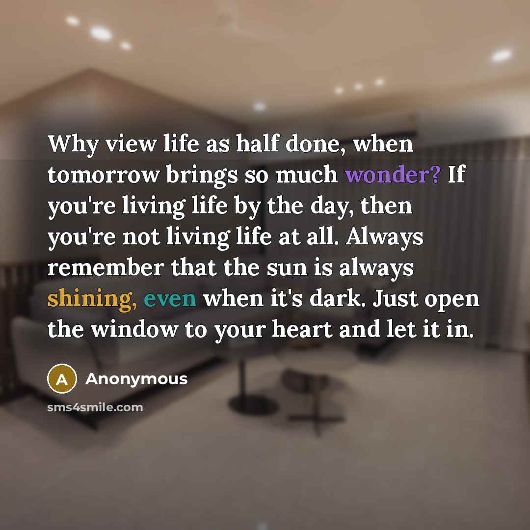 “Why view life as half done, when tomorrow brings so much wonder? If you're living life by the day, then you're not living life at all. Always remember that the sun is always shining, even when it's dark. Just open the window to your heart and let it in.” quote by Anonymous