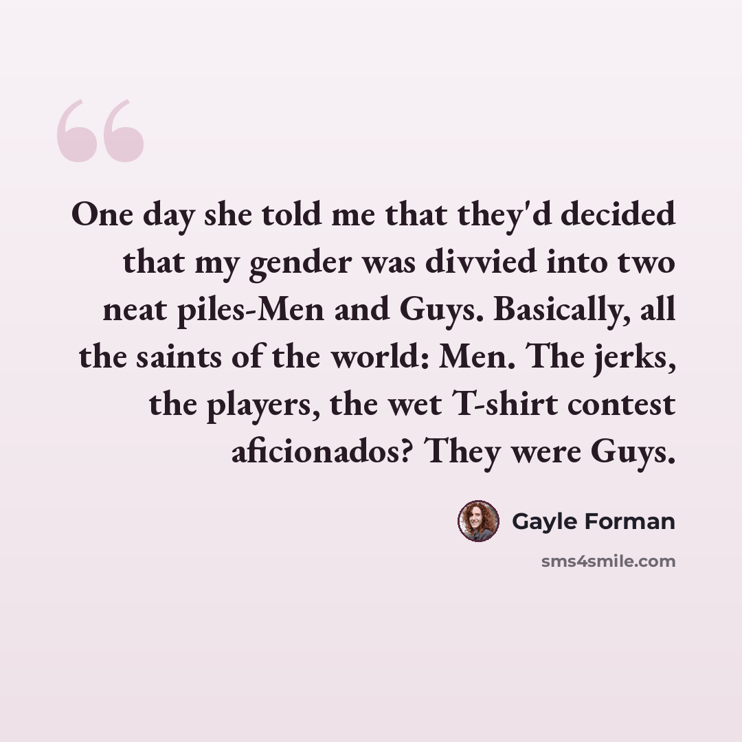 “One day she told me that they'd decided that my gender was divvied into two neat piles-Men and Guys. Basically, all the saints of the world: Men. The jerks, the players, the wet T-shirt contest aficionados? They were Guys.” quote by Gayle Forman