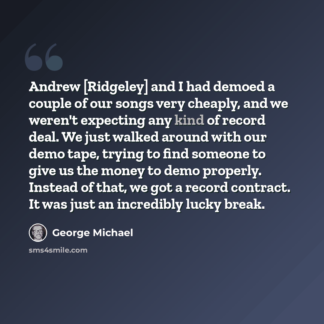 “Andrew [Ridgeley] and I had demoed a couple of our songs very cheaply, and we weren't expecting any kind of record deal. We just walked around with our demo tape, trying to find someone to give us the money to demo properly. Instead of that, we got a record contract. It was just an incredibly…” quote by George Michael