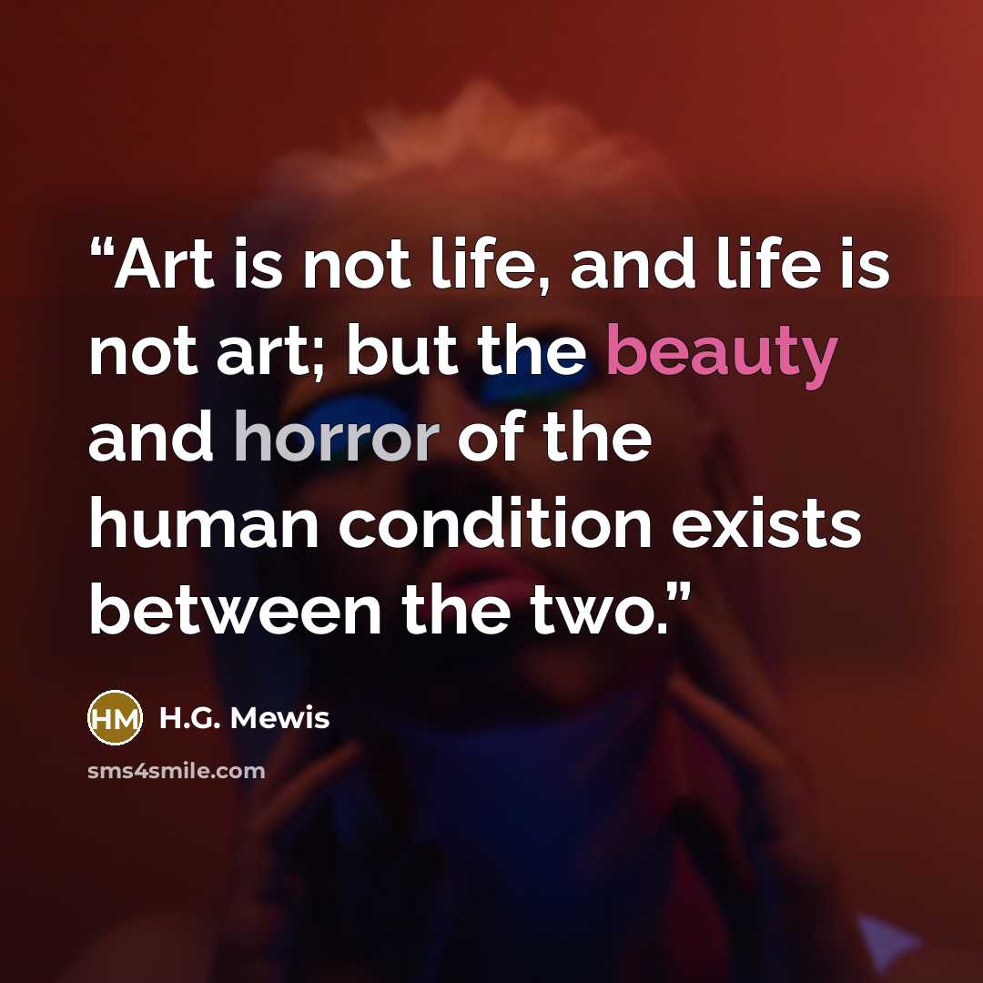 “Art is not life, and life is not art; but the beauty and horror of the human condition exists between the two.” quote by H.G. Mewis