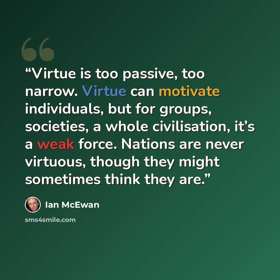 “Virtue is too passive, too narrow. Virtue can motivate individuals, but for groups, societies, a whole civilisation, it’s a weak force. Nations are never virtuous, though they might sometimes think they are.” quote by Ian McEwan