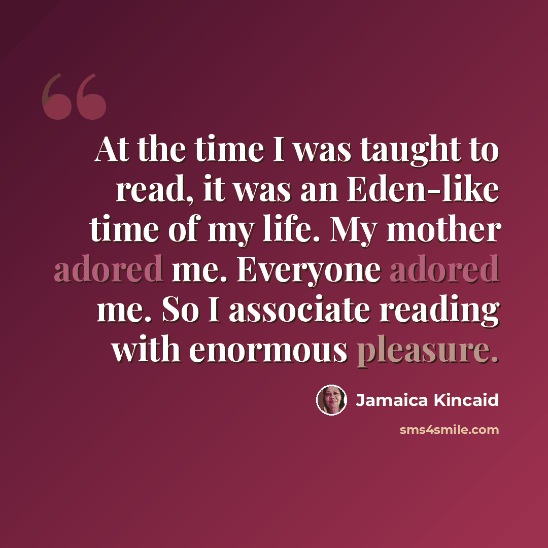 “At the time I was taught to read, it was an Eden-like time of my life. My mother adored me. Everyone adored me. So I associate reading with enormous pleasure.” quote by Jamaica Kincaid