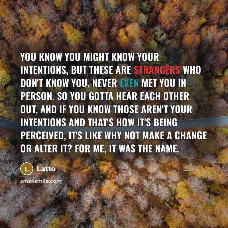 “You know you might know your intentions, but these are strangers who don't know you, never even met you in person. So you gotta hear each other out, and if you know those aren't your intentions and that's how it's being perceived, it's like why not make a change or alter it? For me, it was the name.” quote by Latto