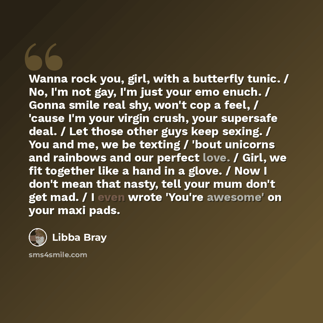 “Wanna rock you, girl, with a butterfly tunic. / No, I'm not gay, I'm just your emo enuch. / Gonna smile real shy, won't cop a feel, / 'cause I'm your virgin crush, your supersafe deal. / Let those other guys keep sexing. / You and me, we be texting / 'bout unicorns and rainbows and our perfect…” quote by Libba Bray