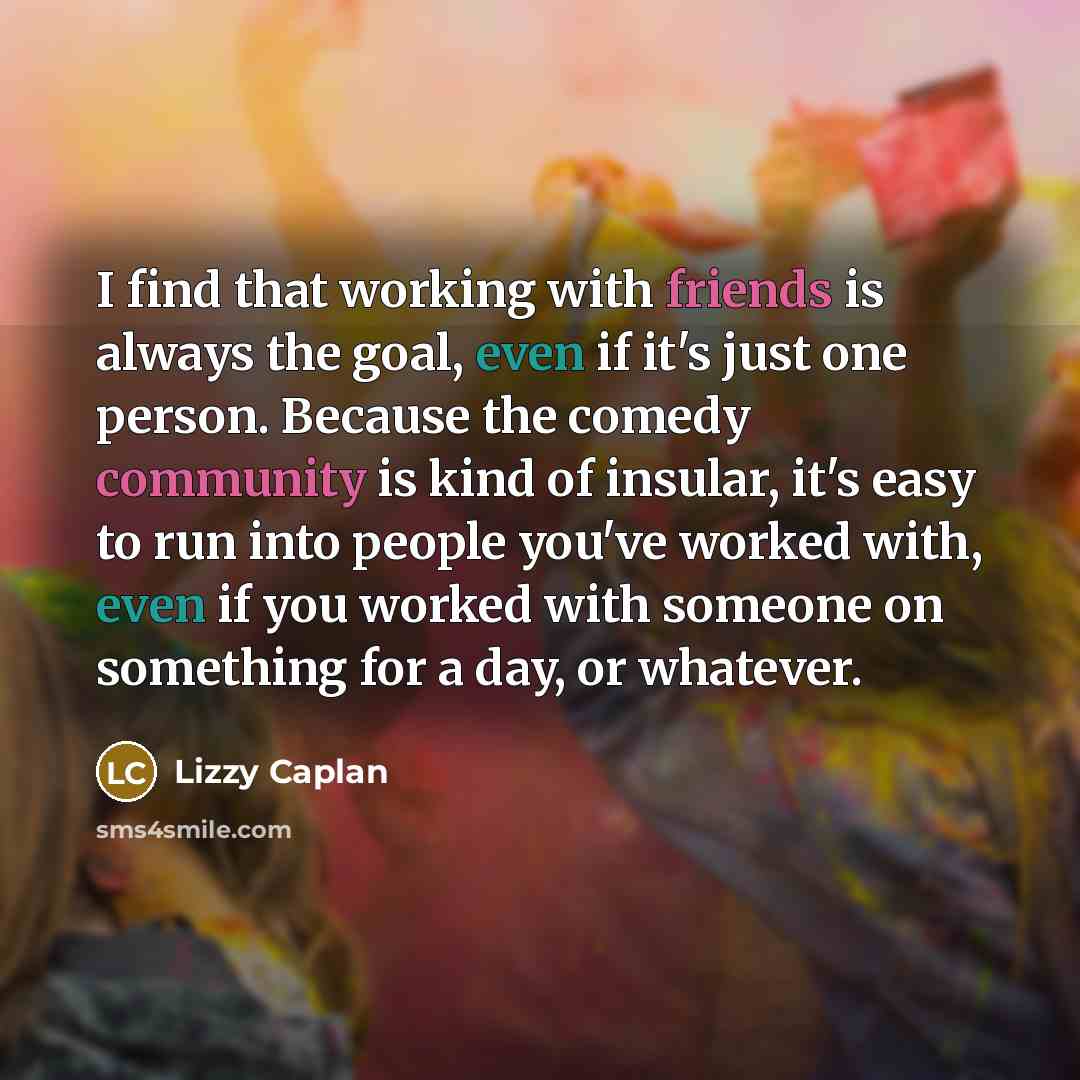 “I find that working with friends is always the goal, even if it's just one person. Because the comedy community is kind of insular, it's easy to run into people you've worked with, even if you worked with someone on something for a day, or whatever.” quote by Lizzy Caplan
