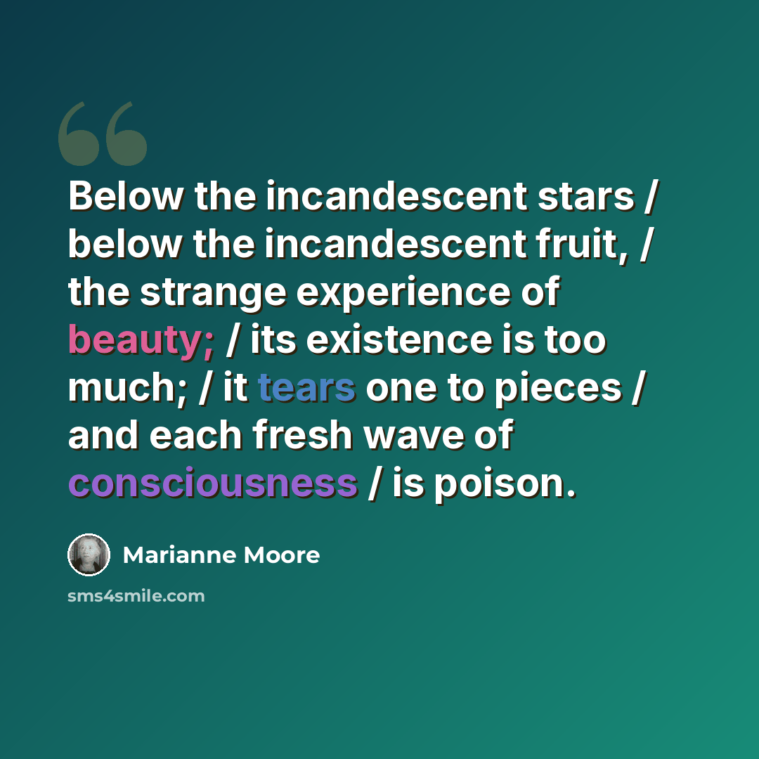 “Below the incandescent stars / below the incandescent fruit, / the strange experience of beauty; / its existence is too much; / it tears one to pieces / and each fresh wave of consciousness / is poison.” quote by Marianne Moore