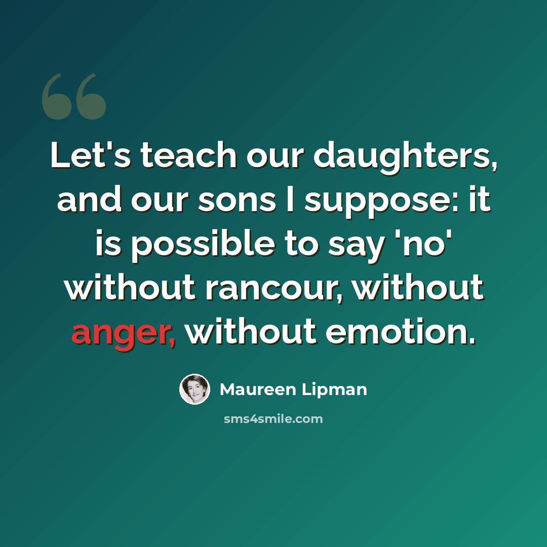 “Let's teach our daughters, and our sons I suppose: it is possible to say 'no' without rancour, without anger, without emotion.” quote by Maureen Lipman