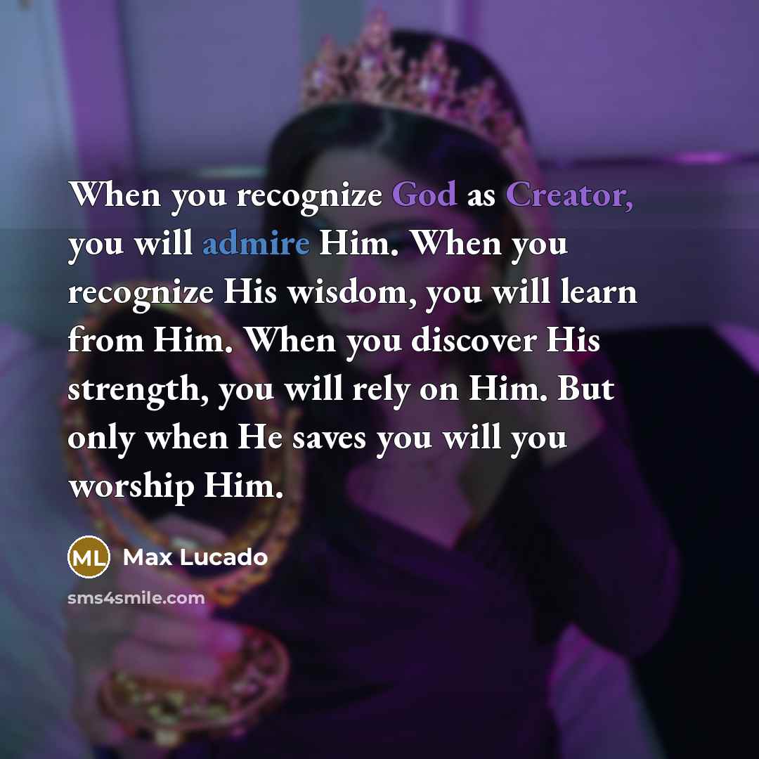 “When you recognize God as Creator, you will admire Him. When you recognize His wisdom, you will learn from Him. When you discover His strength, you will rely on Him. But only when He saves you will you worship Him.” quote by Max Lucado