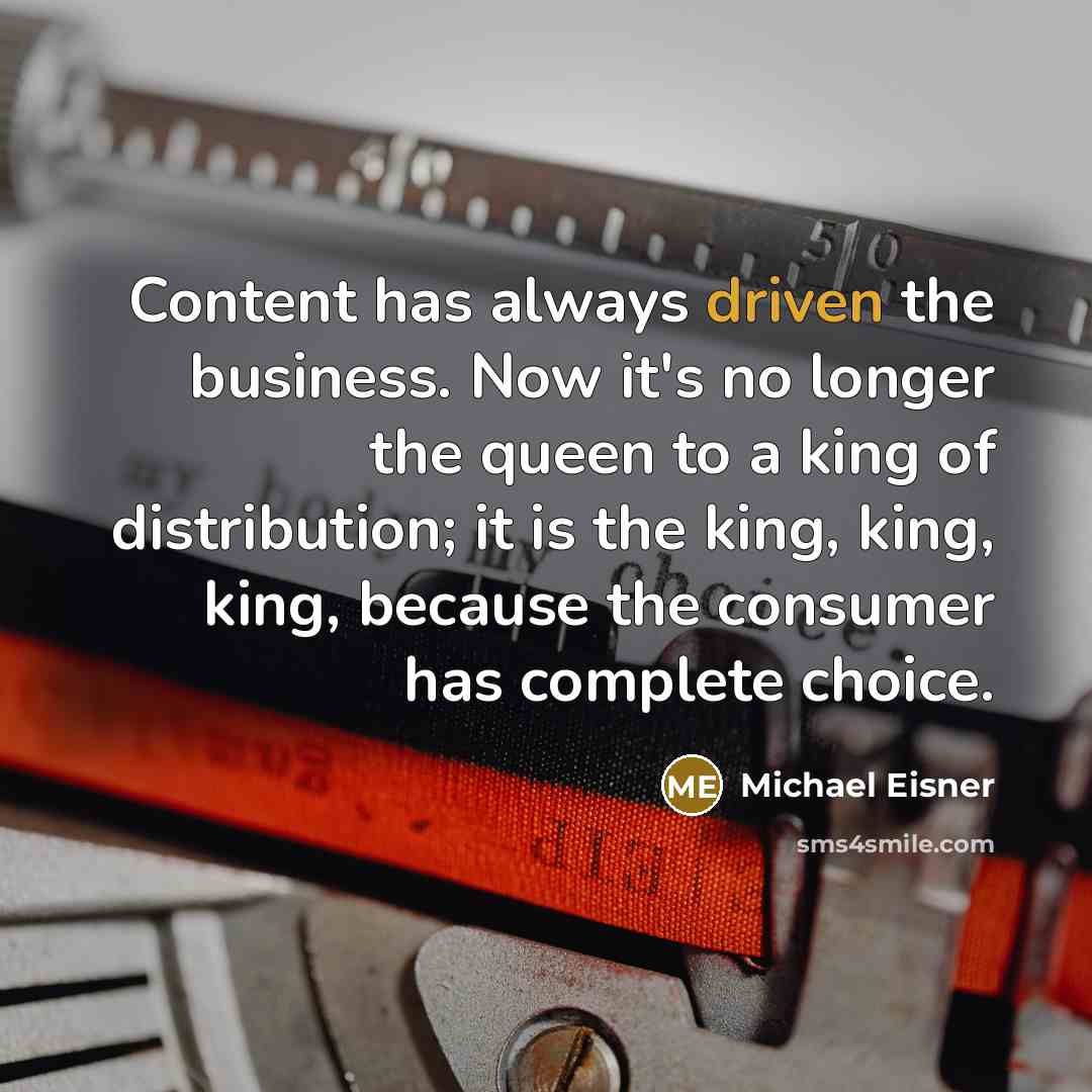 “Content has always driven the business. Now it's no longer the queen to a king of distribution; it is the king, king, king, because the consumer has complete choice.” quote by Michael Eisner