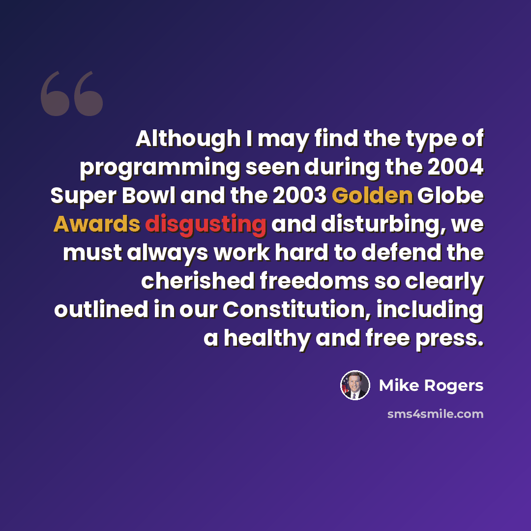 “Although I may find the type of programming seen during the 2004 Super Bowl and the 2003 Golden Globe Awards disgusting and disturbing, we must always work hard to defend the cherished freedoms so clearly outlined in our Constitution, including a healthy and free press.” quote by Mike Rogers