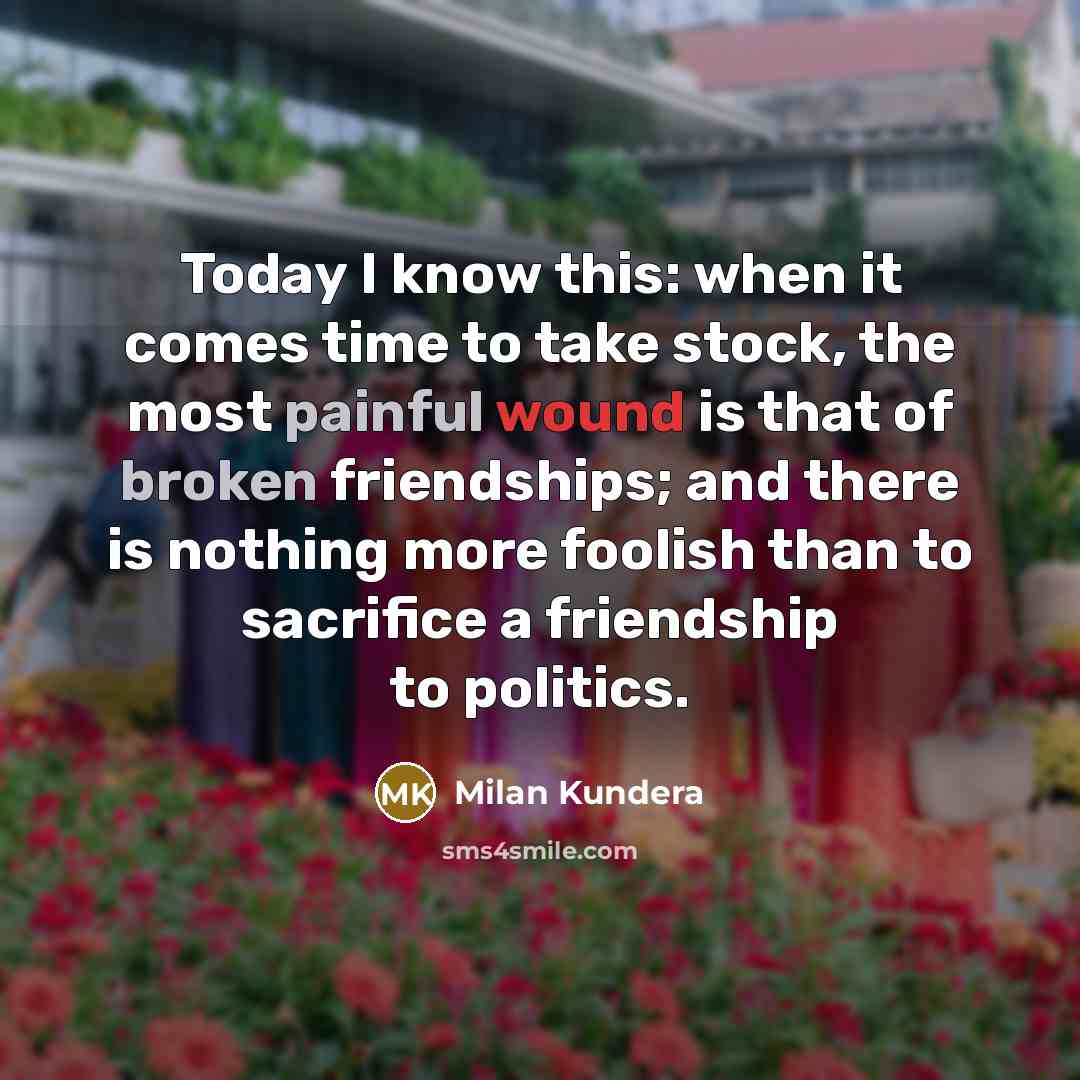 “Today I know this: when it comes time to take stock, the most painful wound is that of broken friendships; and there is nothing more foolish than to sacrifice a friendship to politics.” quote by Milan Kundera