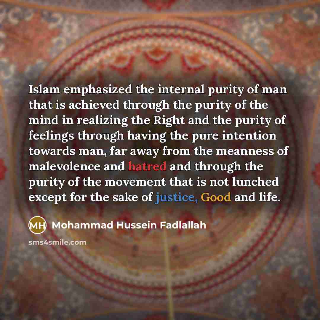 “Islam emphasized the internal purity of man that is achieved through the purity of the mind in realizing the Right and the purity of feelings through having the pure intention towards man, far away from the meanness of malevolence and hatred and through the purity of the movement that is not…” quote by Mohammad Hussein Fadlallah