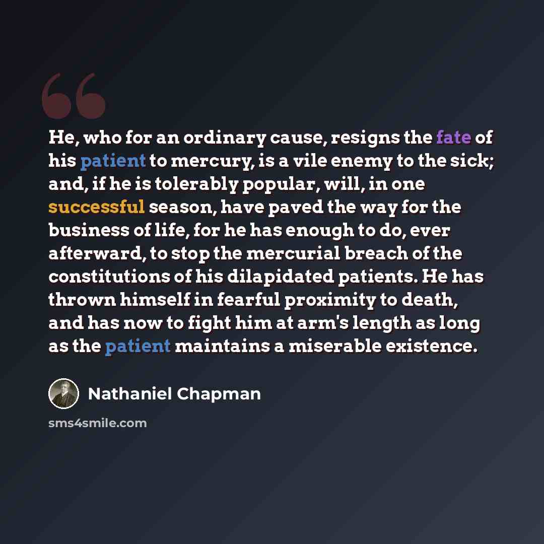 “He, who for an ordinary cause, resigns the fate of his patient to mercury, is a vile enemy to the sick; and, if he is tolerably popular, will, in one successful season, have paved the way for the business of life, for he has enough to do, ever afterward, to stop the mercurial breach of the…” quote by Nathaniel Chapman
