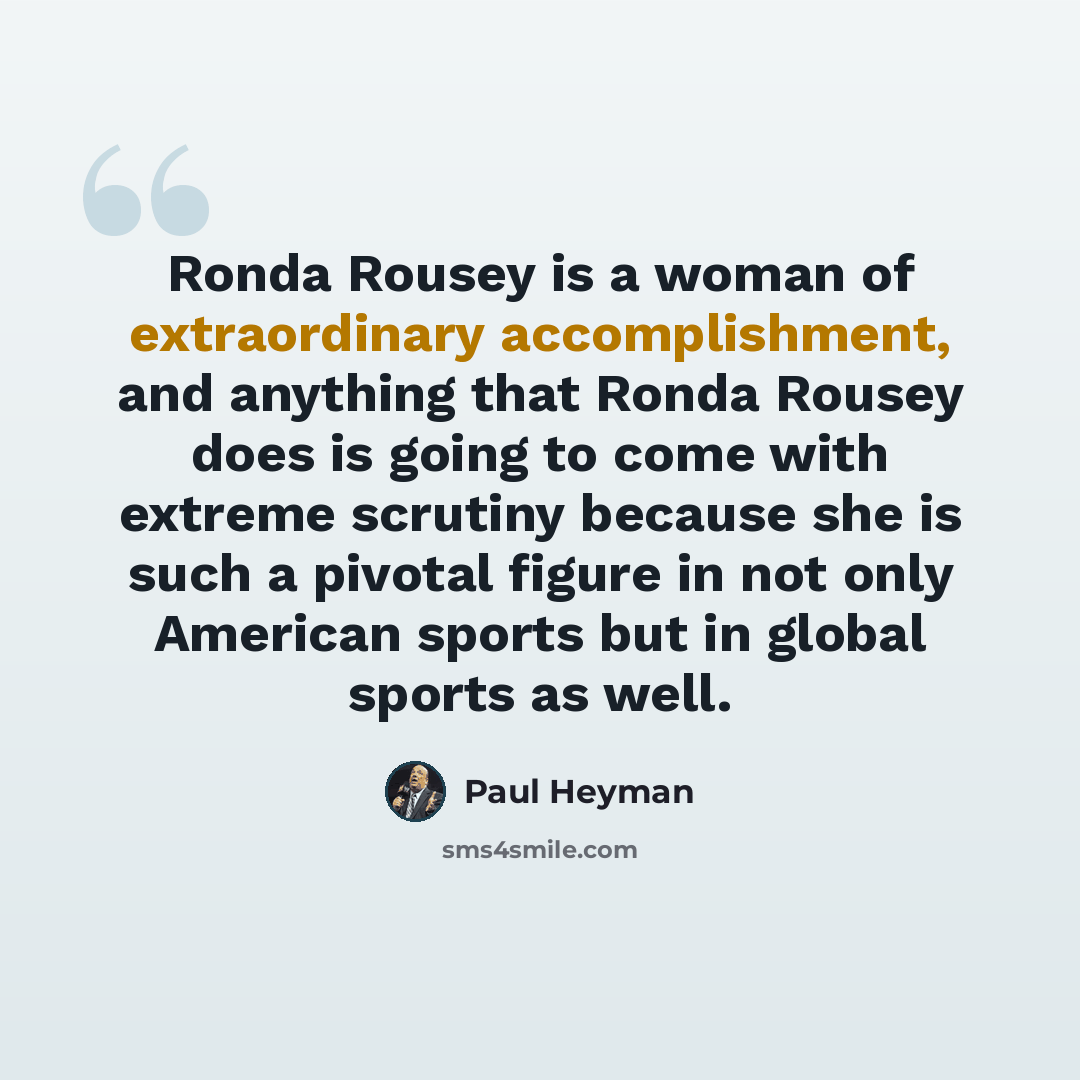 “Ronda Rousey is a woman of extraordinary accomplishment, and anything that Ronda Rousey does is going to come with extreme scrutiny because she is such a pivotal figure in not only American sports but in global sports as well.” quote by Paul Heyman