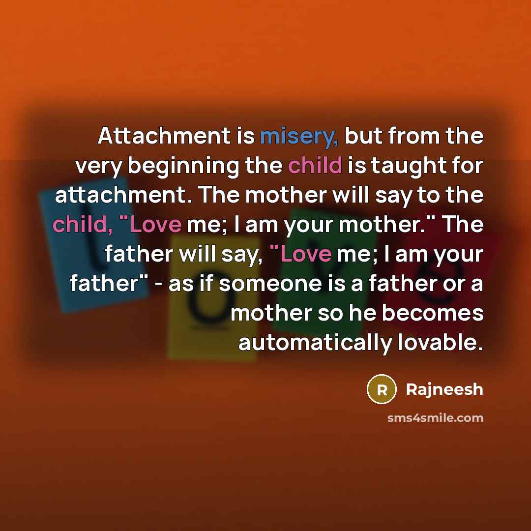“Attachment is misery, but from the very beginning the child is taught for attachment. The mother will say to the child, "Love me; I am your mother." The father will say, "Love me; I am your father" - as if someone is a father or a mother so he becomes automatically lovable.” quote by Rajneesh