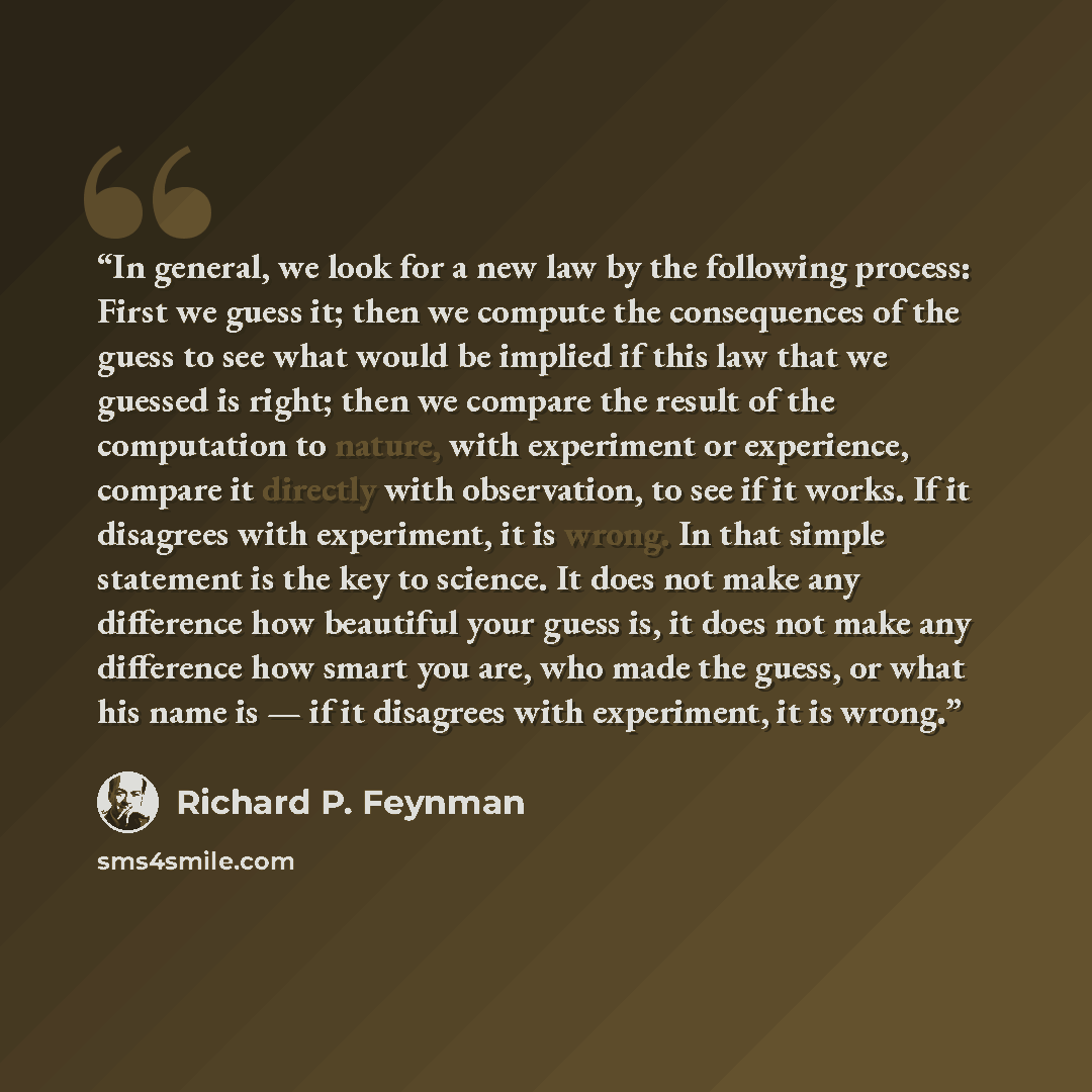 “In general, we look for a new law by the following process: First we guess it; then we compute the consequences of the guess to see what would be implied if this law that we guessed is right; then we compare the result of the computation to nature, with experiment or experience, compare it…” quote by Richard P. Feynman