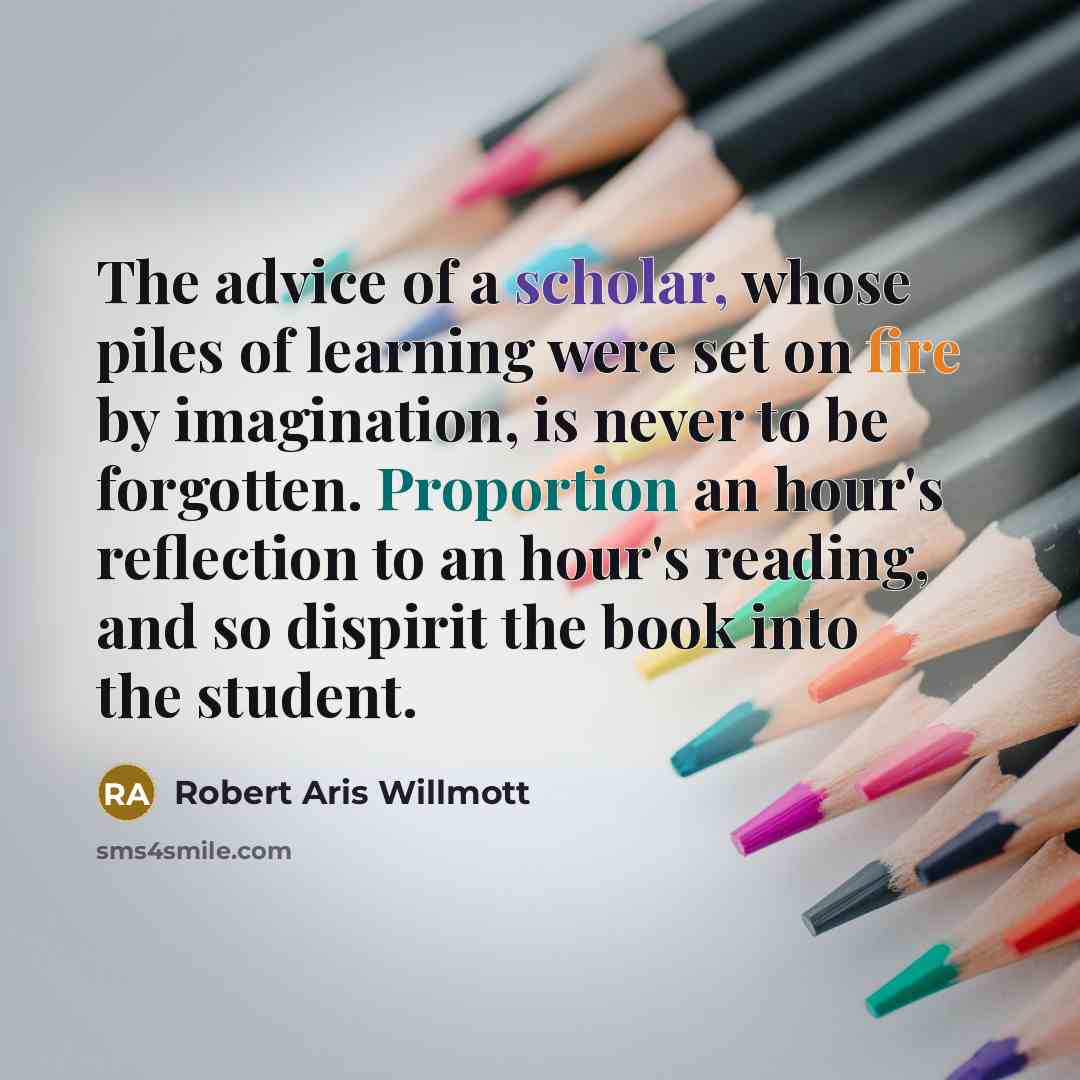 “The advice of a scholar, whose piles of learning were set on fire by imagination, is never to be forgotten. Proportion an hour's reflection to an hour's reading, and so dispirit the book into the student.” quote by Robert Aris Willmott
