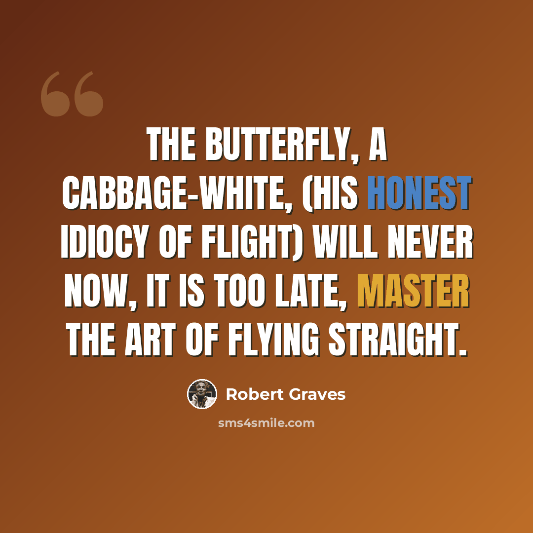 “The butterfly, a cabbage-white, (His honest idiocy of flight) Will never now, it is too late, Master the art of flying straight.” quote by Robert Graves