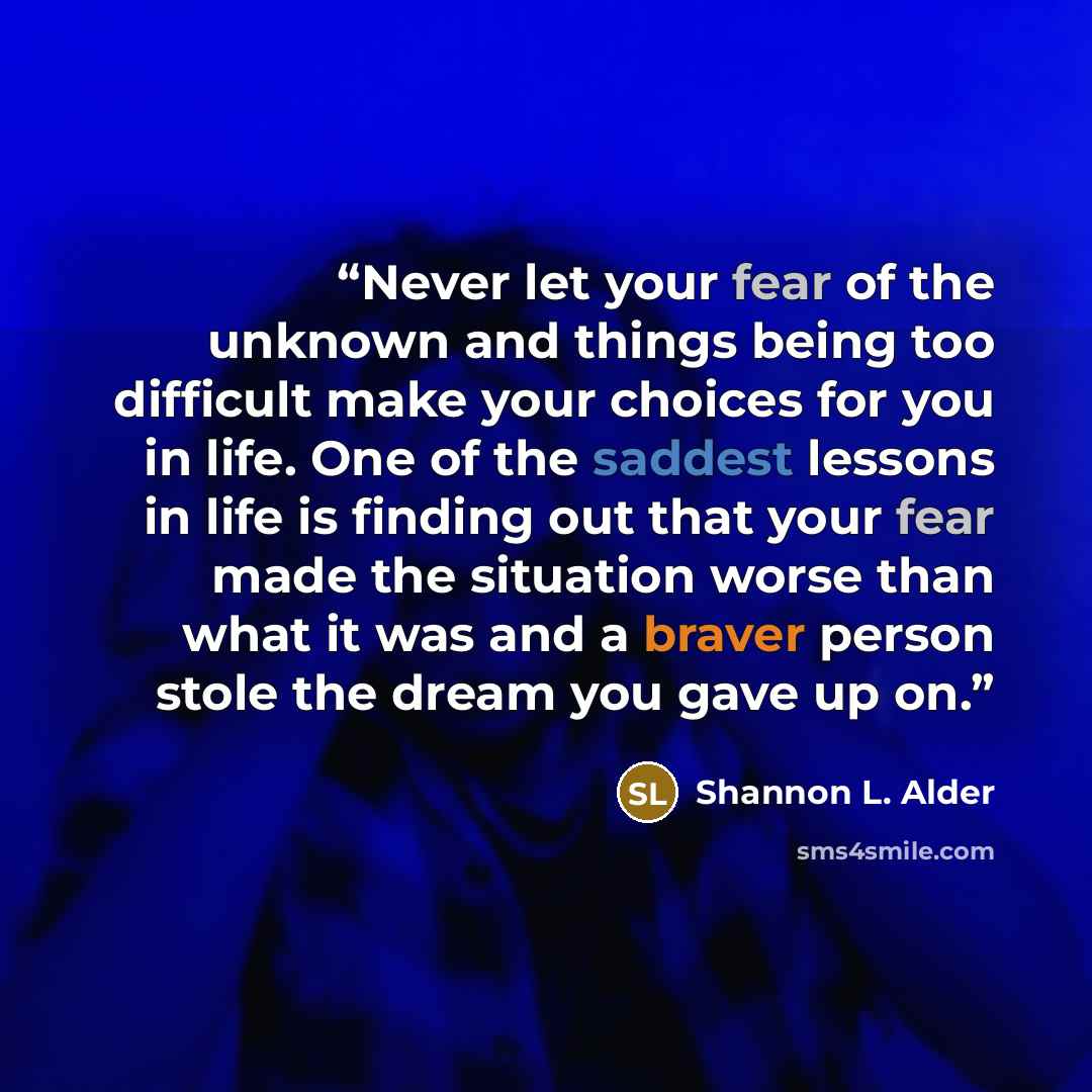“Never let your fear of the unknown and things being too difficult make your choices for you in life. One of the saddest lessons in life is finding out that your fear made the situation worse than what it was and a braver person stole the dream you gave up on.” quote by Shannon L. Alder