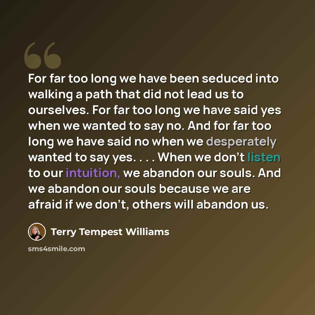 “For far too long we have been seduced into walking a path that did not lead us to ourselves. For far too long we have said yes when we wanted to say no. And for far too long we have said no when we desperately wanted to say yes. . . . When we don't listen to our intuition, we abandon our souls…” quote by Terry Tempest Williams