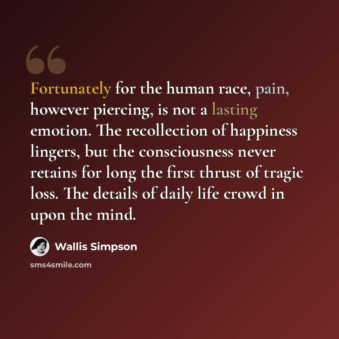 “Fortunately for the human race, pain, however piercing, is not a lasting emotion. The recollection of happiness lingers, but the consciousness never retains for long the first thrust of tragic loss. The details of daily life crowd in upon the mind.” quote by Wallis Simpson