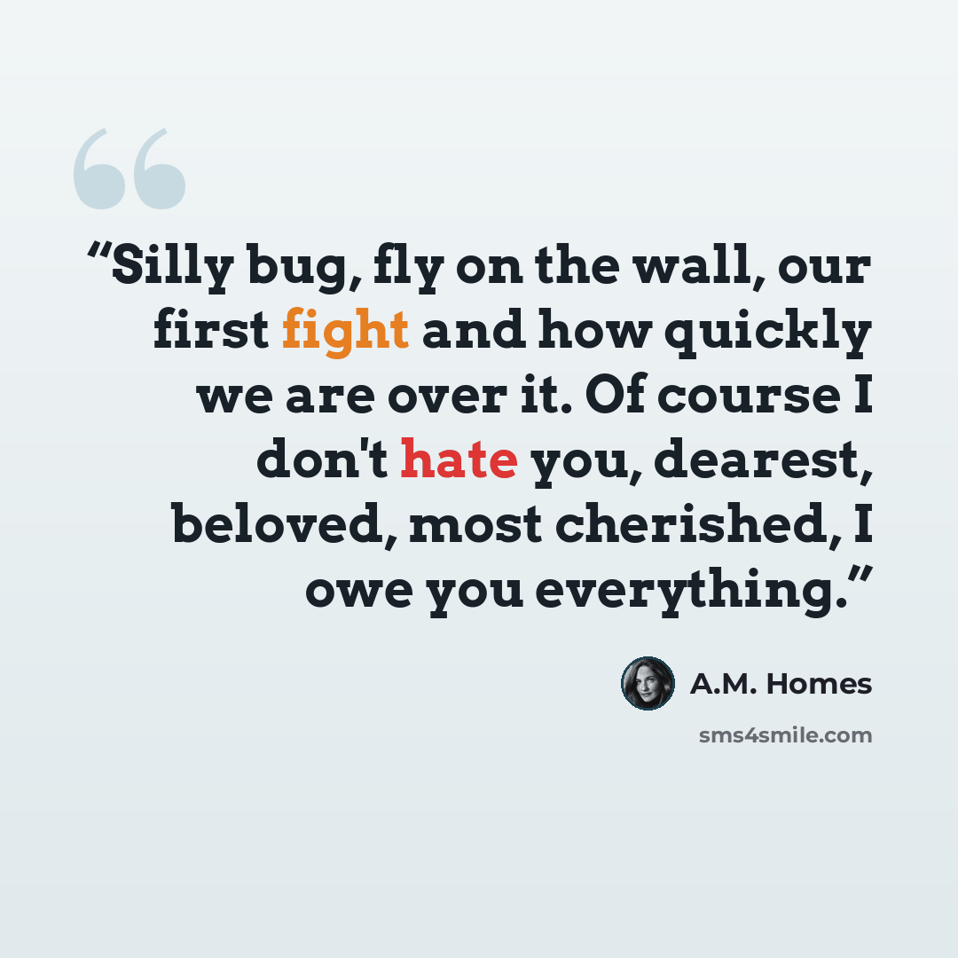 “Silly bug, fly on the wall, our first fight and how quickly we are over it. Of course I don't hate you, dearest, beloved, most cherished, I owe you everything.” quote by A.M. Homes