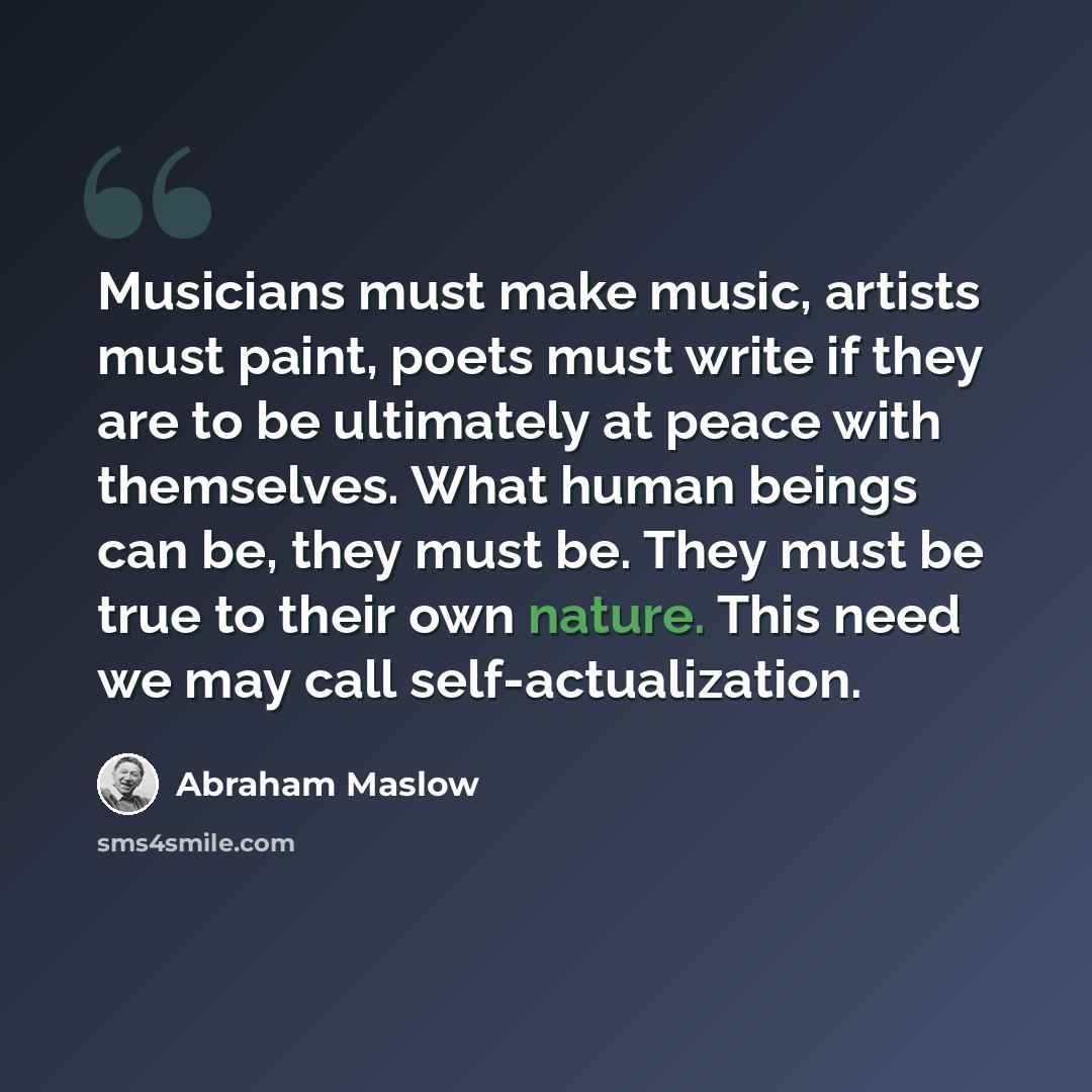 “Musicians must make music, artists must paint, poets must write if they are to be ultimately at peace with themselves. What human beings can be, they must be. They must be true to their own nature. This need we may call self-actualization.” quote by Abraham Maslow