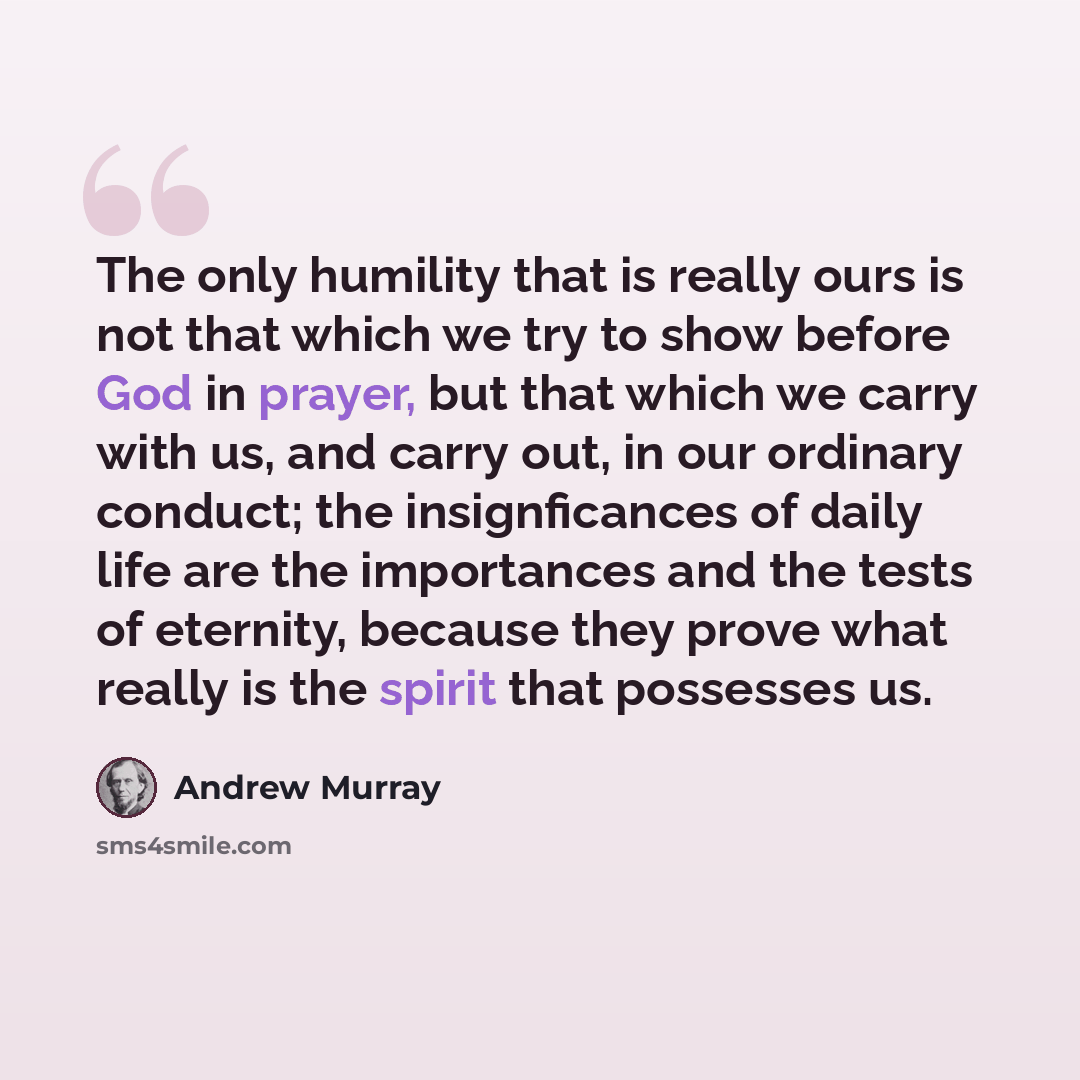 “The only humility that is really ours is not that which we try to show before God in prayer, but that which we carry with us, and carry out, in our ordinary conduct; the insignficances of daily life are the importances and the tests of eternity, because they prove what really is the spirit that…” quote by Andrew Murray