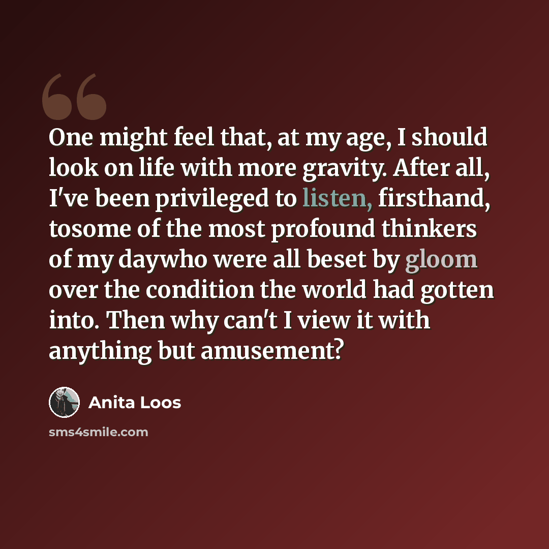 “One might feel that, at my age, I should look on life with more gravity. After all, I've been privileged to listen, firsthand, tosome of the most profound thinkers of my daywho were all beset by gloom over the condition the world had gotten into. Then why can't I view it with anything but amusement?” quote by Anita Loos