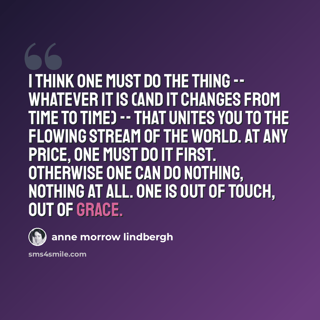 “I think one must do the thing -- whatever it is (and it changes from time to time) -- that unites you to the flowing stream of the world. At any price, one must do it first. Otherwise one can do nothing, nothing at all. One is out of touch, out of grace.” quote by Anne Morrow Lindbergh
