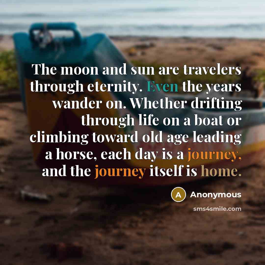“The moon and sun are travelers through eternity. Even the years wander on. Whether drifting through life on a boat or climbing toward old age leading a horse, each day is a journey, and the journey itself is home.” quote by Anonymous
