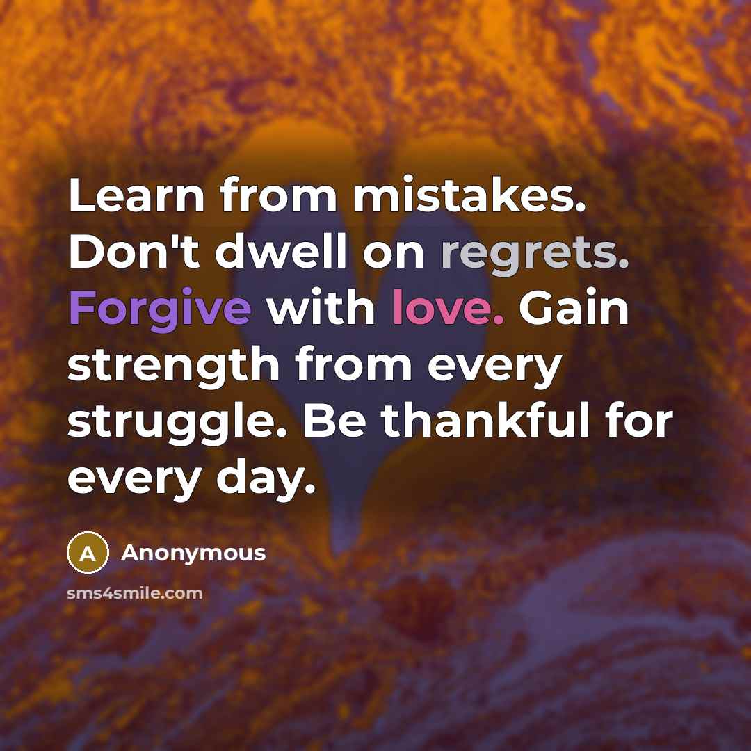 “Learn from mistakes. Don't dwell on regrets. Forgive with love. Gain strength from every struggle. Be thankful for every day.” quote by Anonymous