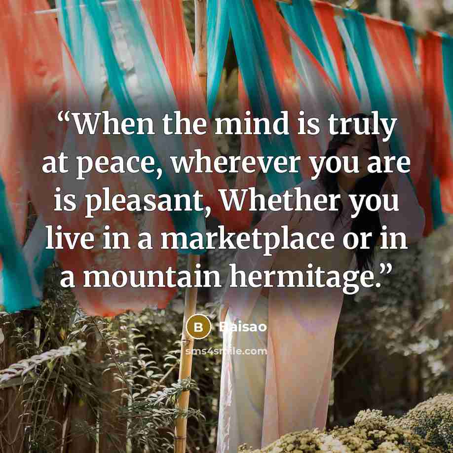 “When the mind is truly at peace, wherever you are is pleasant, Whether you live in a marketplace or in a mountain hermitage.” quote by Baisao