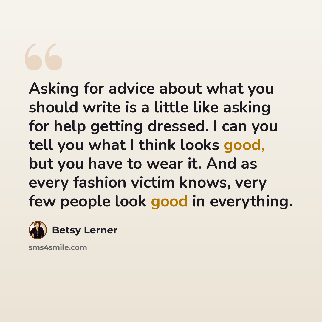 “Asking for advice about what you should write is a little like asking for help getting dressed. I can you tell you what I think looks good, but you have to wear it. And as every fashion victim knows, very few people look good in everything.” quote by Betsy Lerner