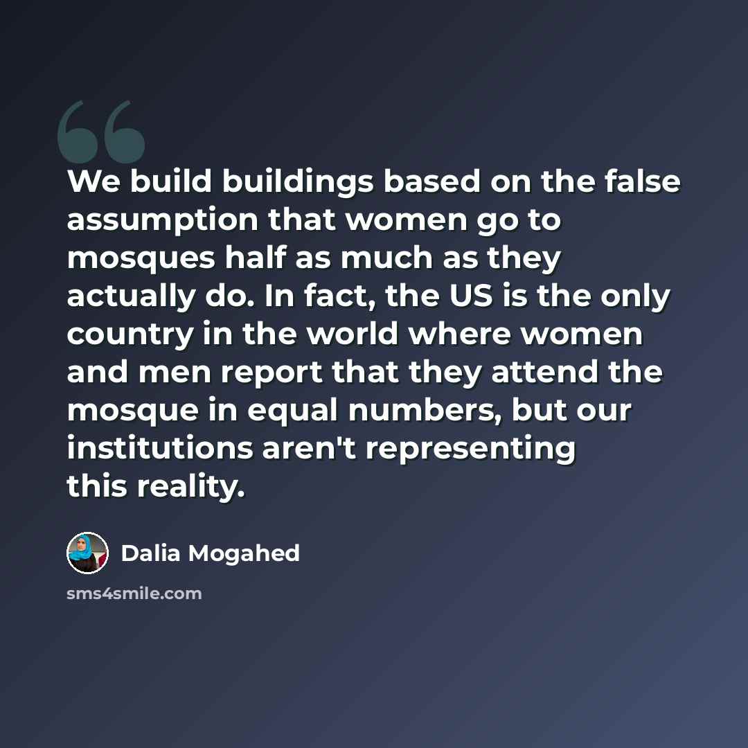 “We build buildings based on the false assumption that women go to mosques half as much as they actually do. In fact, the US is the only country in the world where women and men report that they attend the mosque in equal numbers, but our institutions aren't representing this reality.” quote by Dalia Mogahed