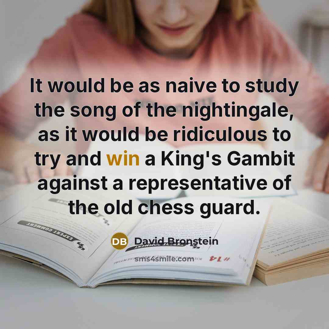 “It would be as naive to study the song of the nightingale, as it would be ridiculous to try and win a King's Gambit against a representative of the old chess guard.” quote by David Bronstein