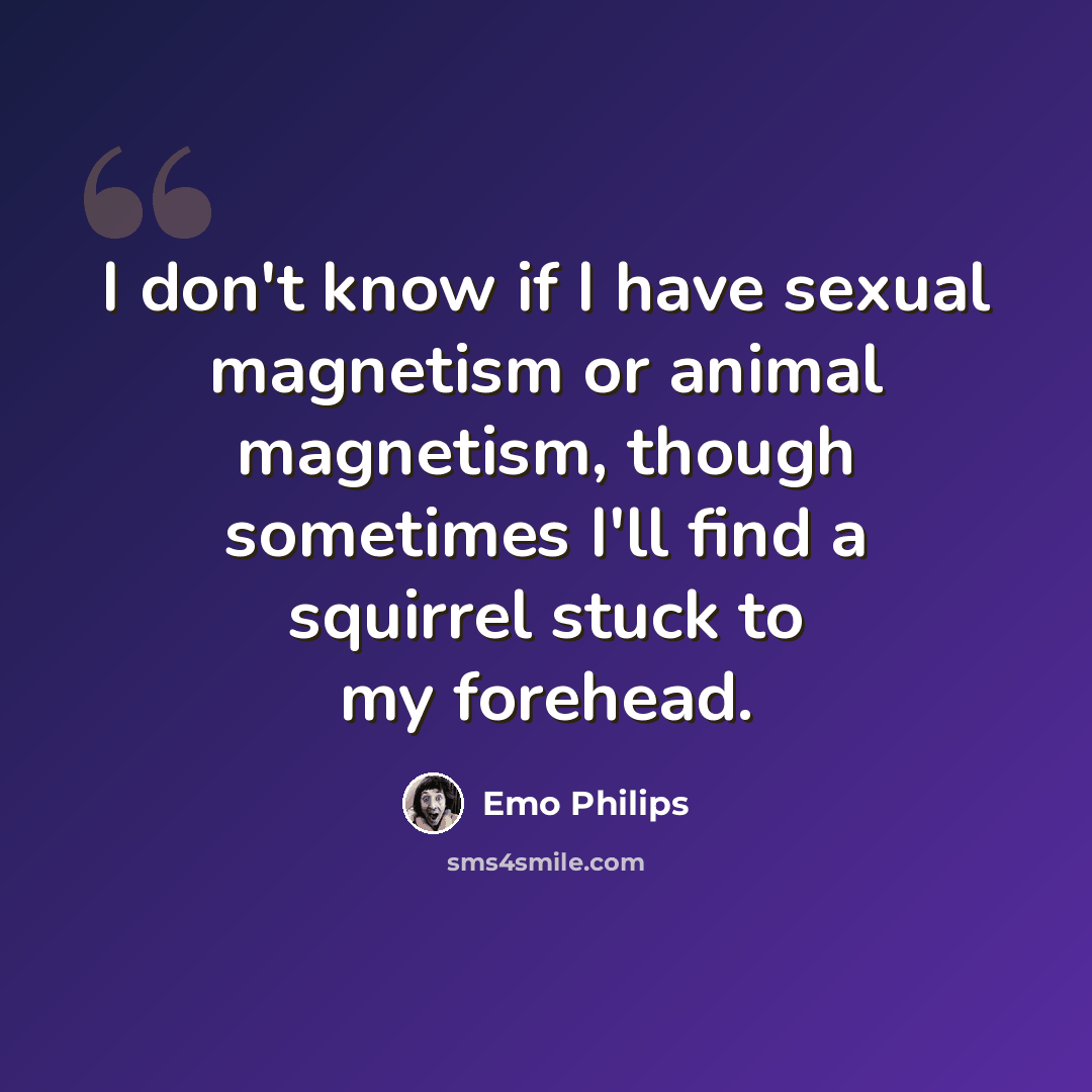 “I don't know if I have sexual magnetism or animal magnetism, though sometimes I'll find a squirrel stuck to my forehead.” quote by Emo Philips