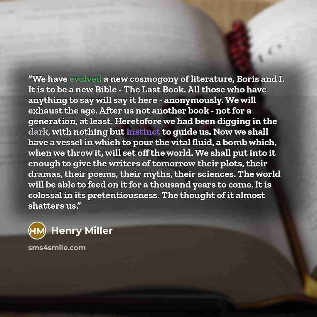 “We have evolved a new cosmogony of literature, Boris and I. It is to be a new Bible - The Last Book. All those who have anything to say will say it here - anonymously. We will exhaust the age. After us not another book - not for a generation, at least. Heretofore we had been digging in the dark…” quote by Henry Miller