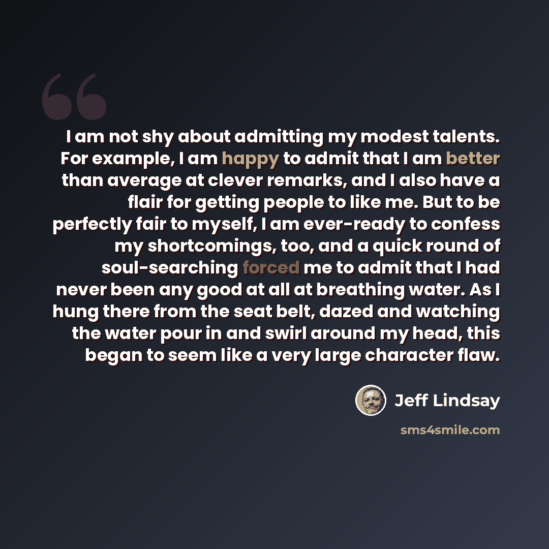 “I am not shy about admitting my modest talents. For example, I am happy to admit that I am better than average at clever remarks, and I also have a flair for getting people to like me. But to be perfectly fair to myself, I am ever-ready to confess my shortcomings, too, and a quick round of…” quote by Jeff Lindsay