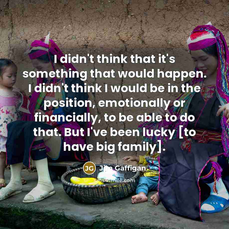 “I didn't think that it's something that would happen. I didn't think I would be in the position, emotionally or financially, to be able to do that. But I've been lucky [to have big family].” quote by Jim Gaffigan