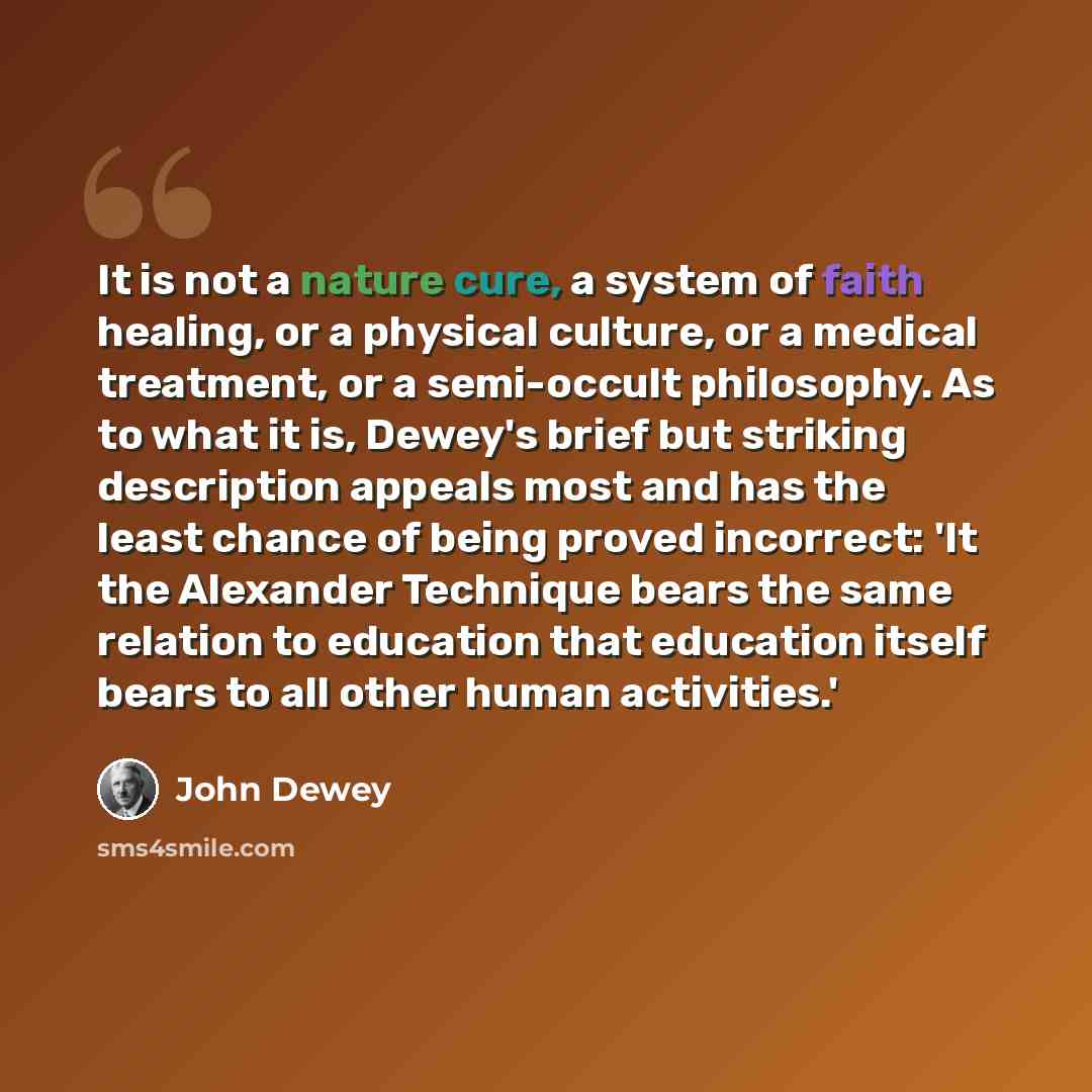 “It is not a nature cure, a system of faith healing, or a physical culture, or a medical treatment, or a semi-occult philosophy. As to what it is, Dewey's brief but striking description appeals most and has the least chance of being proved incorrect: 'It the Alexander Technique bears the same…” quote by John Dewey