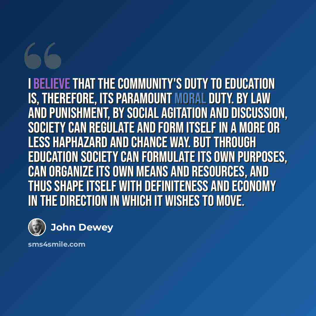 “I believe that the community's duty to education is, therefore, its paramount moral duty. By law and punishment, by social agitation and discussion, society can regulate and form itself in a more or less haphazard and chance way. But through education society can formulate its own purposes, can…” quote by John Dewey