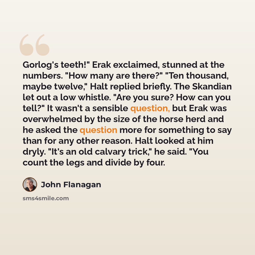 “Gorlog's teeth!" Erak exclaimed, stunned at the numbers. "How many are there?" "Ten thousand, maybe twelve," Halt replied briefly. The Skandian let out a low whistle. "Are you sure? How can you tell?" It wasn't a sensible question, but Erak was overwhelmed by the size of the horse herd and he…” quote by John Flanagan