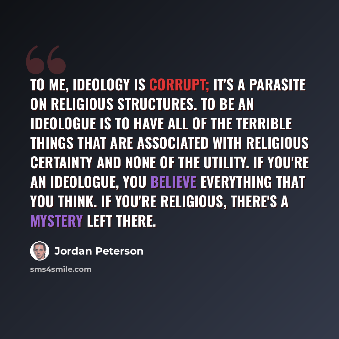 “To me, ideology is corrupt; it's a parasite on religious structures. To be an ideologue is to have all of the terrible things that are associated with religious certainty and none of the utility. If you're an ideologue, you believe everything that you think. If you're religious, there's a mystery…” quote by Jordan Peterson