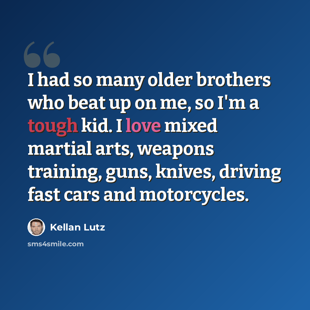 “I had so many older brothers who beat up on me, so I'm a tough kid. I love mixed martial arts, weapons training, guns, knives, driving fast cars and motorcycles.” quote by Kellan Lutz