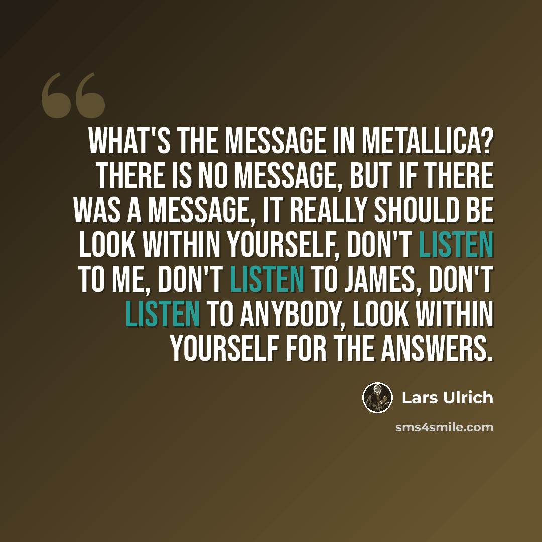 “What's the message in Metallica? There is no message, but if there was a message, it really should be look within yourself, don't listen to me, don't listen to James, don't listen to anybody, look within yourself for the answers.” quote by Lars Ulrich
