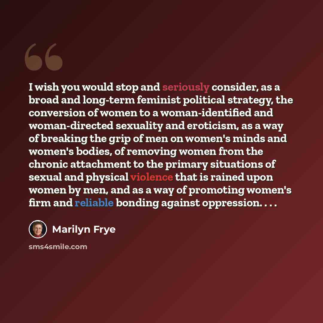 “I wish you would stop and seriously consider, as a broad and long-term feminist political strategy, the conversion of women to a woman-identified and woman-directed sexuality and eroticism, as a way of breaking the grip of men on women's minds and women's bodies, of removing women from the chronic…” quote by Marilyn Frye