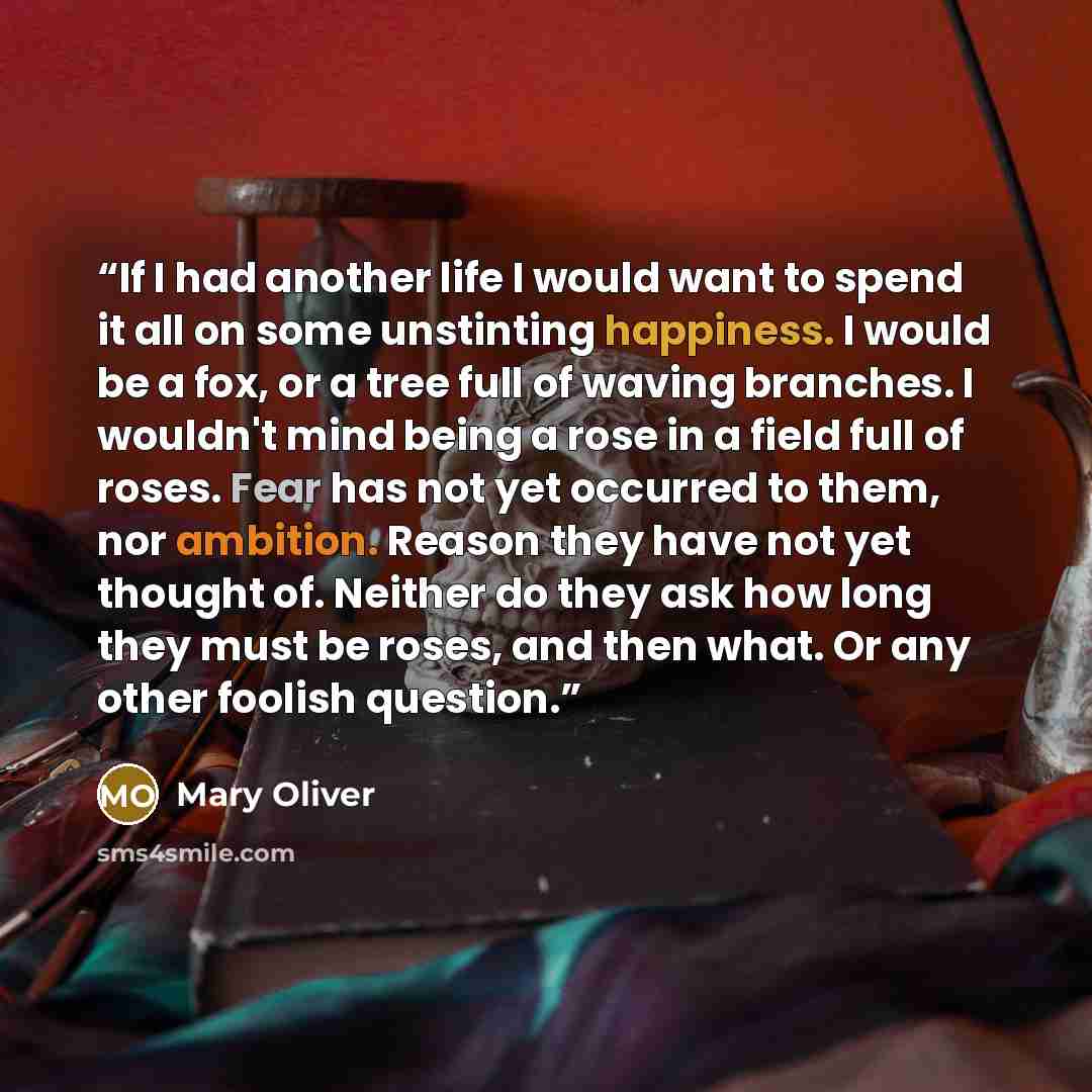 “If I had another life I would want to spend it all on some unstinting happiness. I would be a fox, or a tree full of waving branches. I wouldn't mind being a rose in a field full of roses. Fear has not yet occurred to them, nor ambition. Reason they have not yet thought of. Neither do they ask how…” quote by Mary Oliver