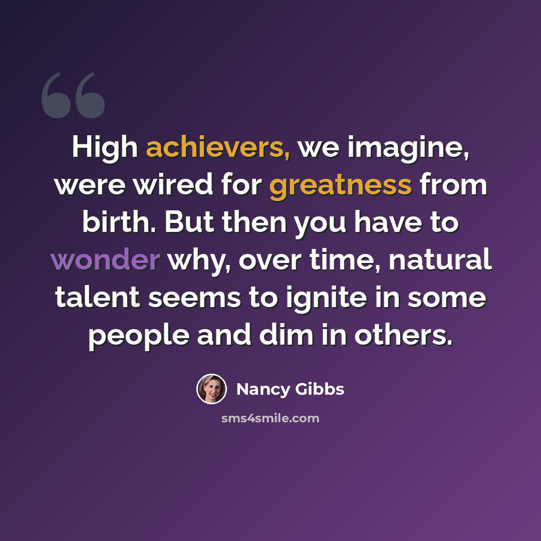 “High achievers, we imagine, were wired for greatness from birth. But then you have to wonder why, over time, natural talent seems to ignite in some people and dim in others.” quote by Nancy Gibbs